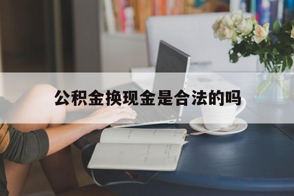 最新公积金换现金是合法的吗方法分析(最方便真实的武义县公积金换现金是合法的吗怎么办方法)