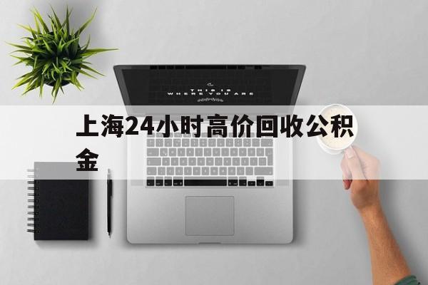 最新上海24小时高价回收公积金方法分析(最方便真实的武义县2021年上海公积金怎么提取方法)