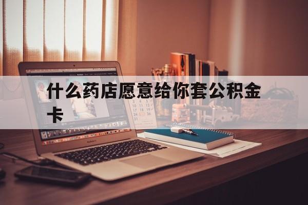 最新什么药店愿意给你套公积金卡方法分析(最方便真实的武义县什么药店愿意给你套公积金卡的钱方法)